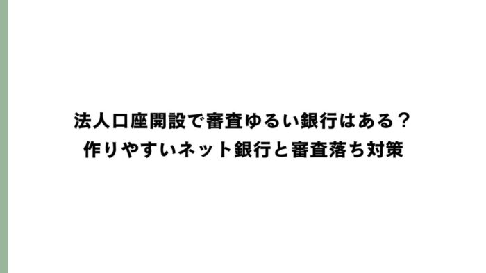 法人口座開設で審査ゆるい銀行はある？作りやすいネット銀行と審査落ち対策